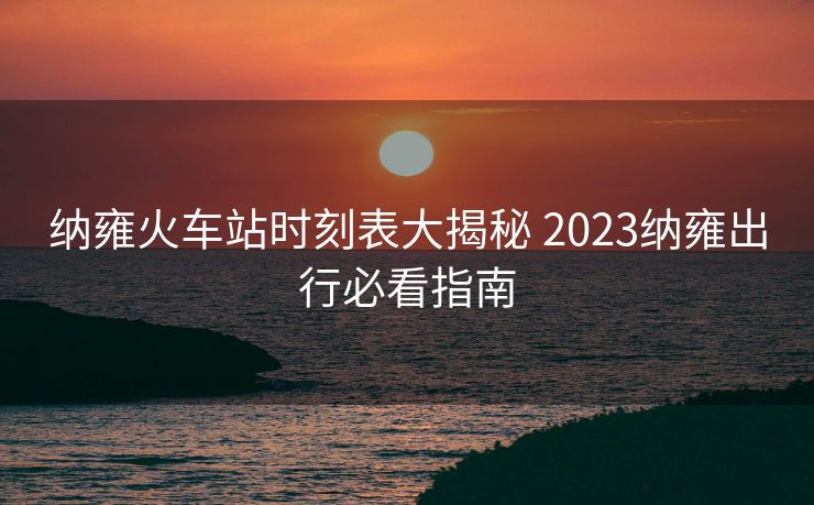 納雍火車站時刻表大揭秘 2023納雍出行必看指南