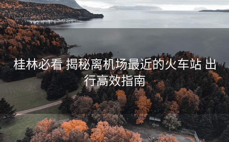 桂林必看 揭秘離機場最近的火車站 出行高效指南