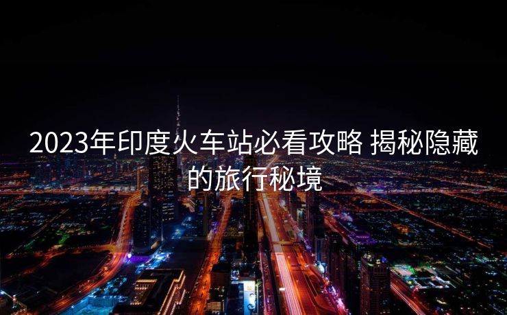 2023年印度火車(chē)站必看攻略 揭秘隱藏的旅行秘境