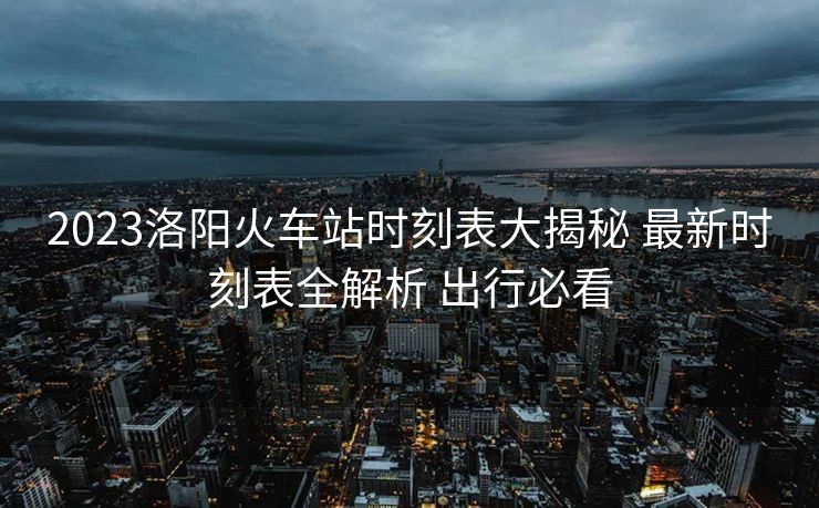 2023洛陽火車站時刻表大揭秘 最新時刻表全解析 出行必看