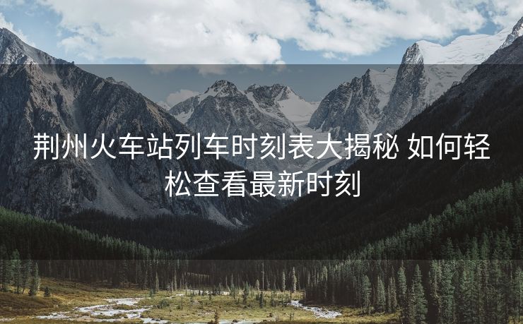 荊州火車站列車時刻表大揭秘 如何輕松查看最新時刻