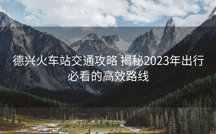 德興火車(chē)站交通攻略 揭秘2023年出行必看的高效路線(xiàn)