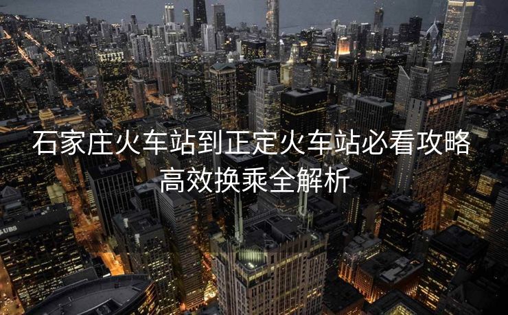 石家莊火車站到正定火車站必看攻略 高效換乘全解析