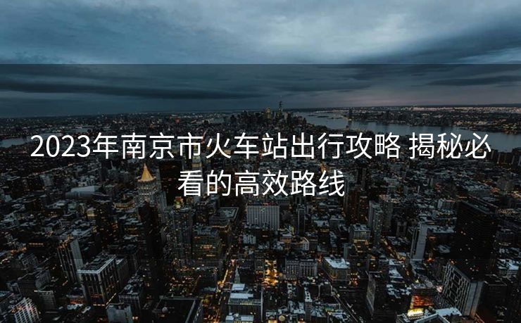 2023年南京市火車站出行攻略 揭秘必看的高效路線