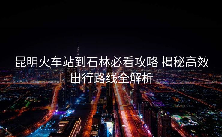 昆明火車站到石林必看攻略 揭秘高效出行路線全解析