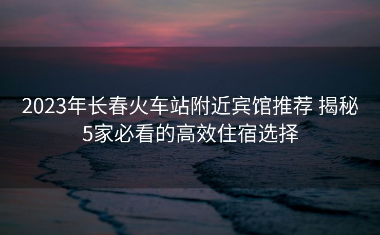 2023年長春火車站附近賓館推薦 揭秘5家必看的高效住宿選擇