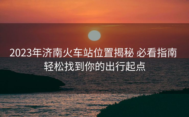 2023年濟(jì)南火車站位置揭秘 必看指南 輕松找到你的出行起點(diǎn)