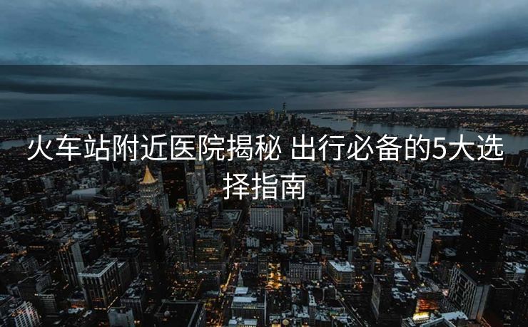火車站附近醫(yī)院揭秘 出行必備的5大選擇指南