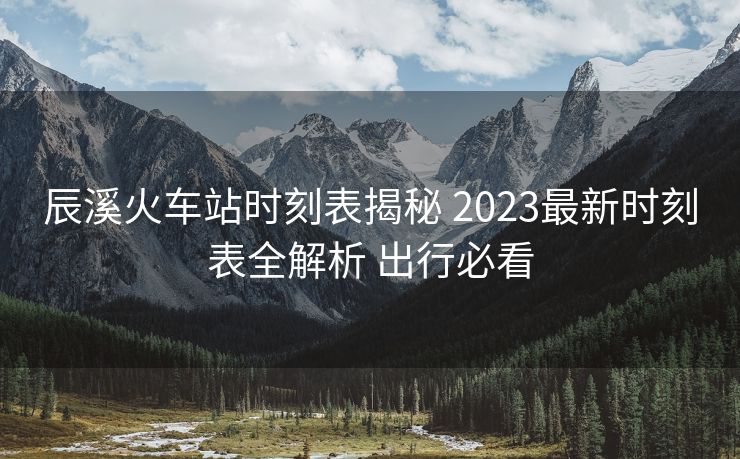 辰溪火車站時(shí)刻表揭秘 2023最新時(shí)刻表全解析 出行必看