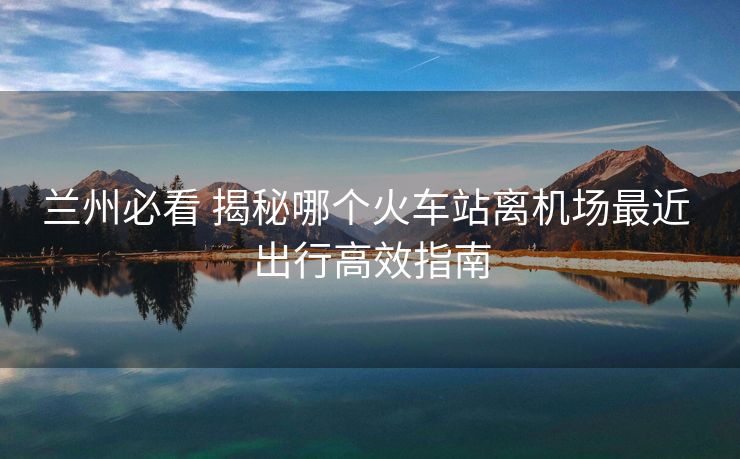 蘭州必看 揭秘哪個(gè)火車站離機(jī)場(chǎng)最近 出行高效指南