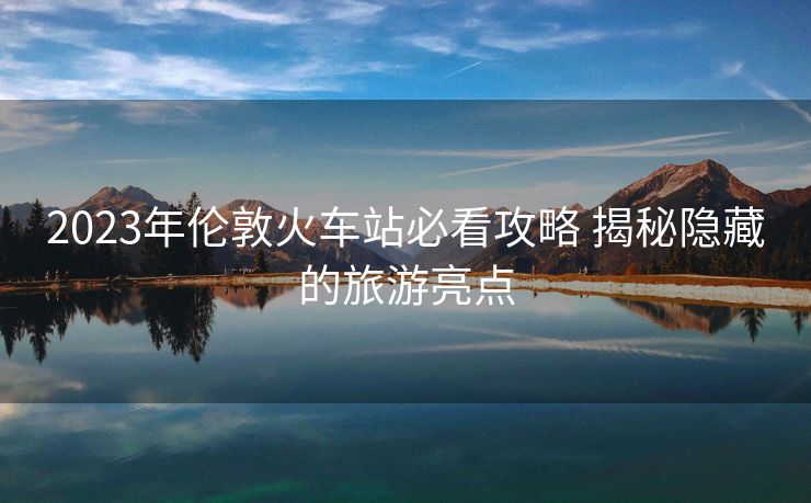2023年倫敦火車站必看攻略 揭秘隱藏的旅游亮點