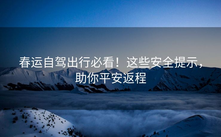 春運(yùn)自駕出行必看！這些安全提示，助你平安返程