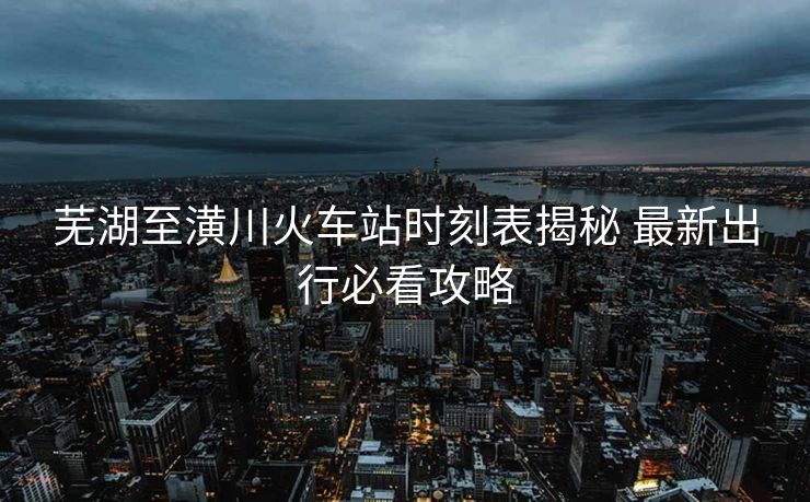 蕪湖至潢川火車站時(shí)刻表揭秘 最新出行必看攻略