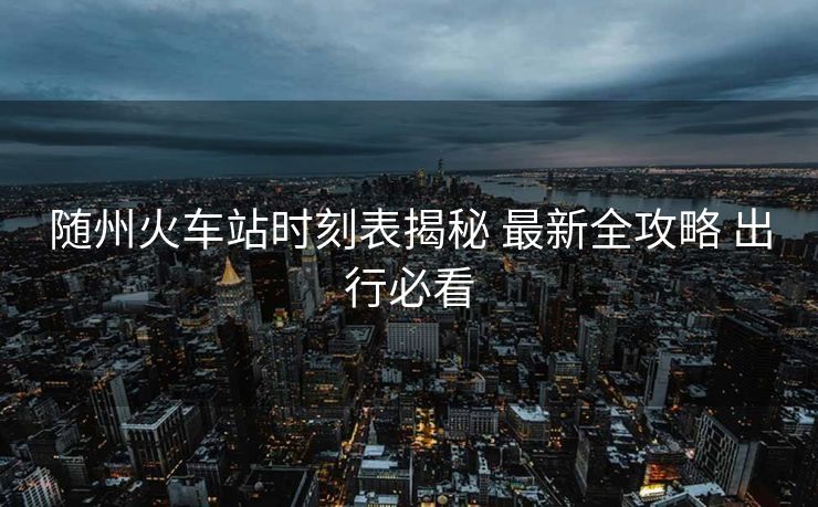 隨州火車站時(shí)刻表揭秘 最新全攻略 出行必看