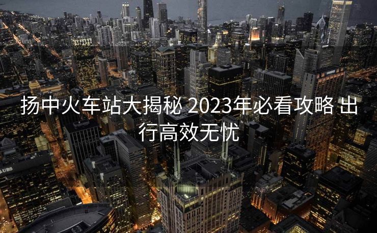 揚(yáng)中火車站大揭秘 2023年必看攻略 出行高效無(wú)憂
