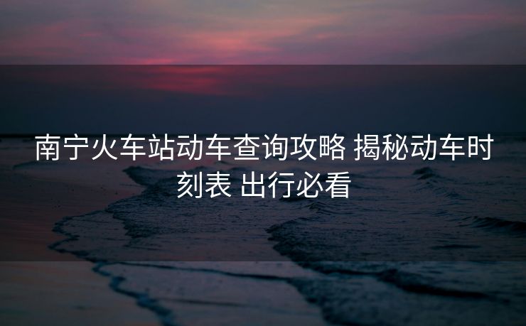 南寧火車站動(dòng)車查詢攻略 揭秘動(dòng)車時(shí)刻表 出行必看