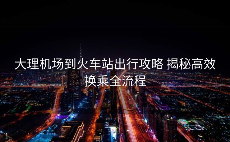 大理機(jī)場到火車站出行攻略 揭秘高效換乘全流程