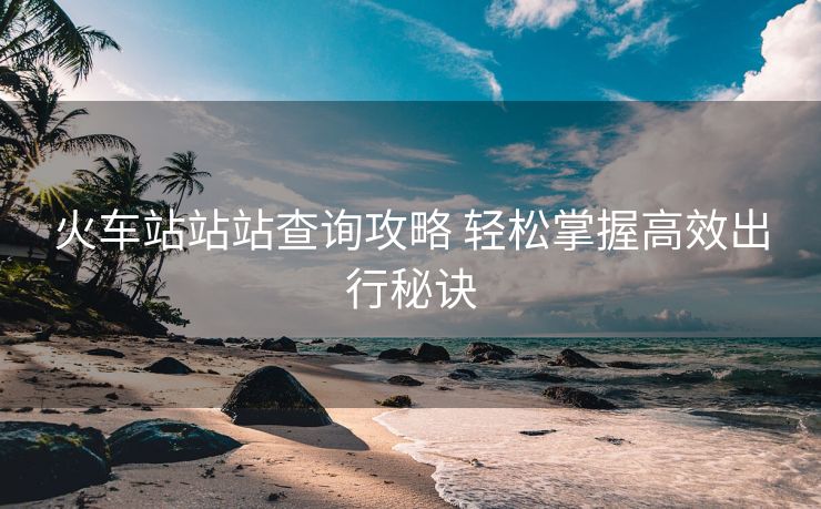 火車站站站查詢攻略 輕松掌握高效出行秘訣