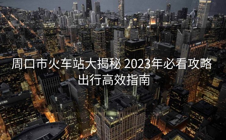周口市火車站大揭秘 2023年必看攻略 出行高效指南