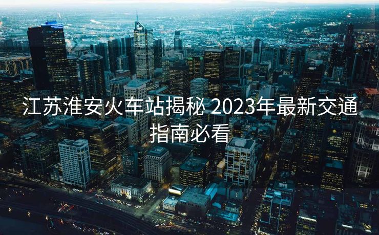 江蘇淮安火車站揭秘 2023年最新交通指南必看 江蘇淮安火車站揭秘 2023年最新交通指南必看