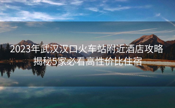 2023年武漢漢口火車站附近酒店攻略 揭秘5家必看高性價比住宿 2023年武漢漢口火車站附近酒店攻略 揭秘5家必看高性價比住宿