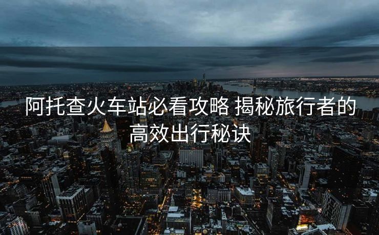 阿托查火車(chē)站必看攻略 揭秘旅行者的高效出行秘訣