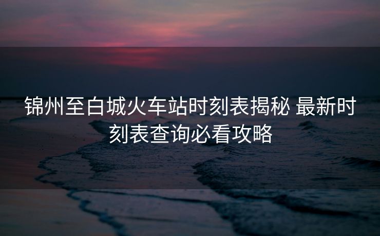 錦州至白城火車站時刻表揭秘 最新時刻表查詢必看攻略