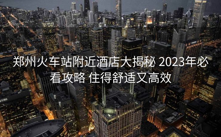 鄭州火車站附近酒店大揭秘 2023年必看攻略 住得舒適又高效