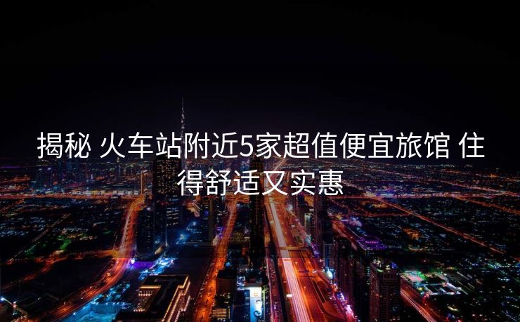 揭秘 火車站附近5家超值便宜旅館 住得舒適又實(shí)惠