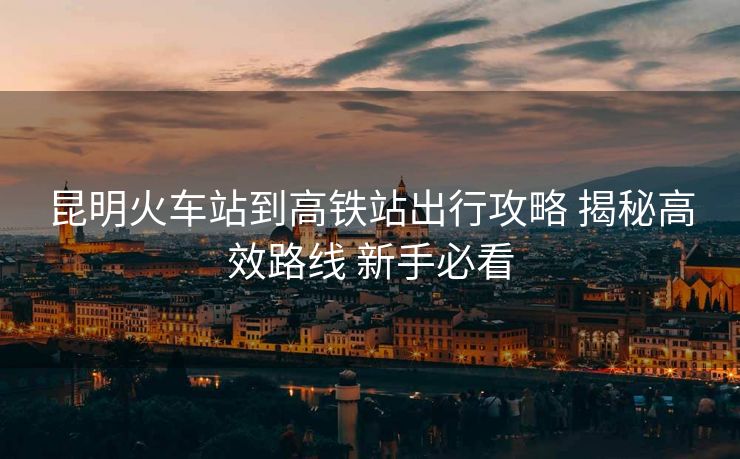 昆明火車站到高鐵站出行攻略 揭秘高效路線 新手必看