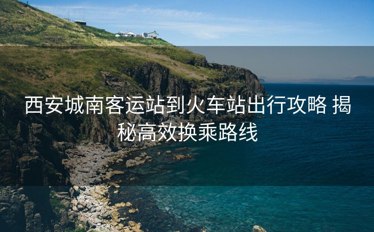 西安城南客運(yùn)站到火車站出行攻略 揭秘高效換乘路線