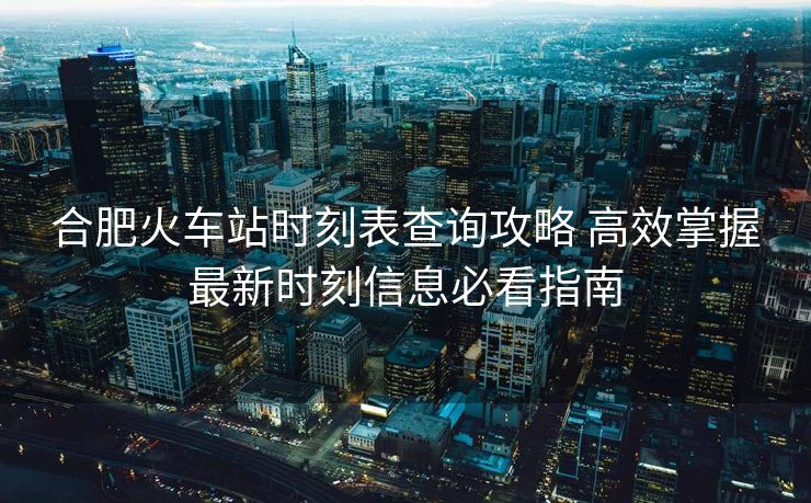 合肥火車站時刻表查詢攻略 高效掌握最新時刻信息必看指南