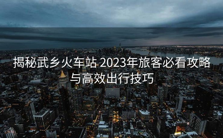 揭秘武鄉(xiāng)火車站 2023年旅客必看攻略與高效出行技巧 揭秘武鄉(xiāng)火車站 2023年旅客必看攻略與高效出行技巧