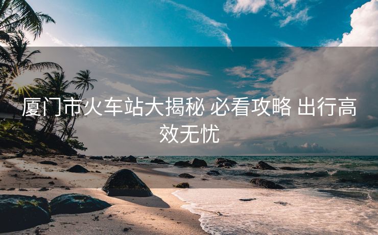 廈門市火車站大揭秘 必看攻略 出行高效無憂