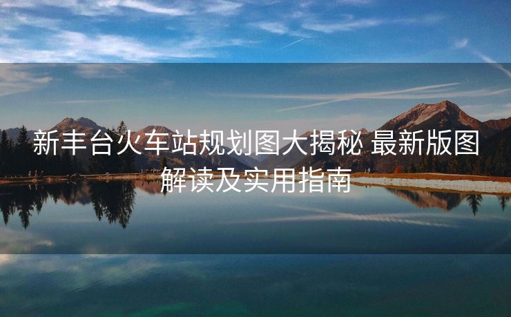 新豐臺(tái)火車站規(guī)劃圖大揭秘 最新版圖解讀及實(shí)用指南
