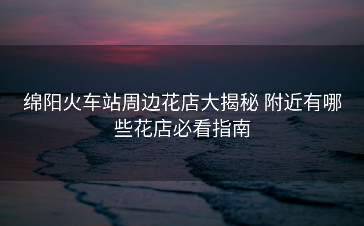 綿陽(yáng)火車站周邊花店大揭秘 附近有哪些花店必看指南