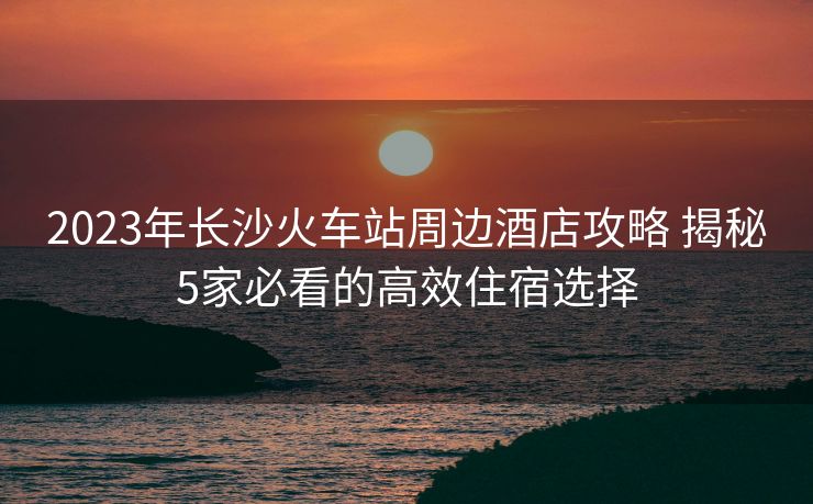 2023年長沙火車站周邊酒店攻略 揭秘5家必看的高效住宿選擇