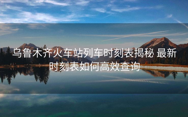 烏魯木齊火車(chē)站列車(chē)時(shí)刻表揭秘 最新時(shí)刻表如何高效查詢(xún)