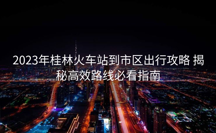 2023年桂林火車站到市區(qū)出行攻略 揭秘高效路線必看指南