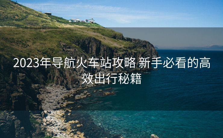 2023年導航火車站攻略 新手必看的高效出行秘籍