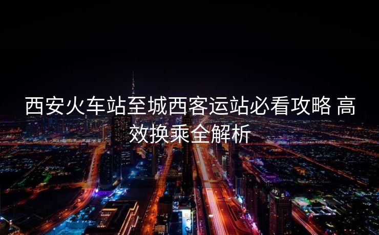 西安火車站至城西客運站必看攻略 高效換乘全解析