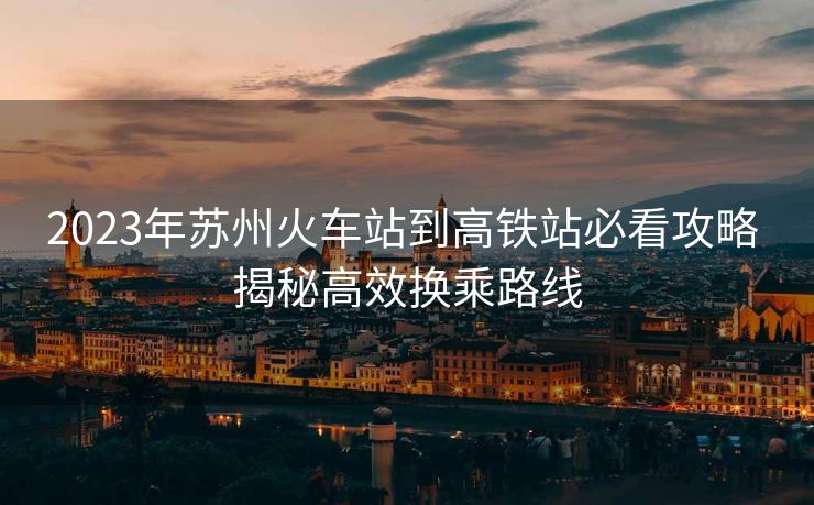 2023年蘇州火車站到高鐵站必看攻略 揭秘高效換乘路線