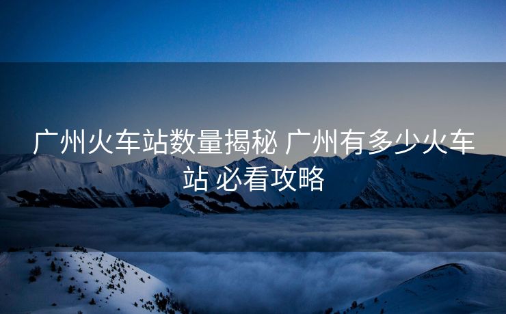 廣州火車站數(shù)量揭秘 廣州有多少火車站 必看攻略