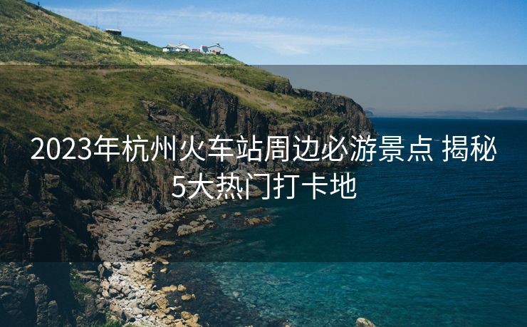 2023年杭州火車站周邊必游景點(diǎn) 揭秘5大熱門打卡地 2023年杭州火車站周邊必游景點(diǎn) 揭秘5大熱門打卡地