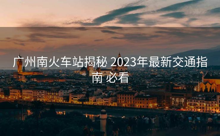 廣州南火車站揭秘 2023年最新交通指南 必看