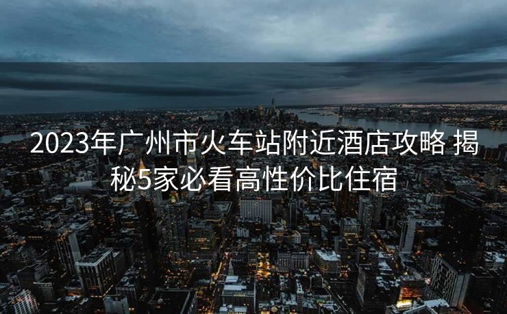 2023年廣州市火車站附近酒店攻略 揭秘5家必看高性價比住宿