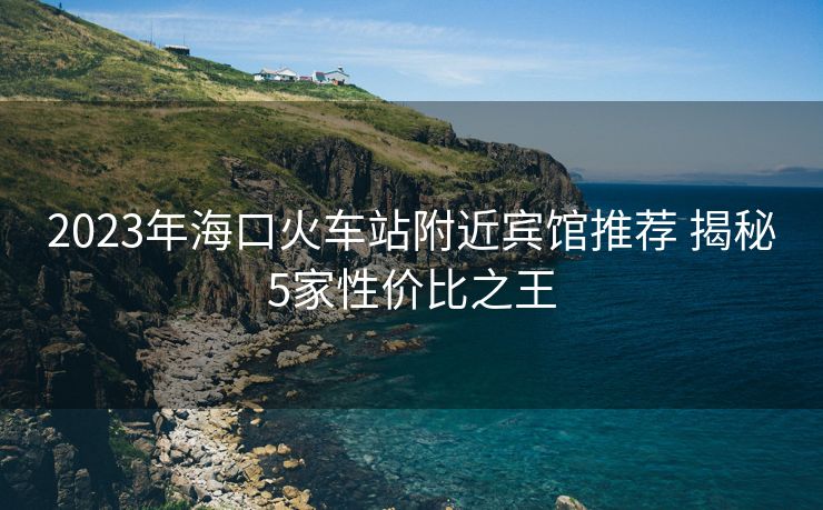 2023年??诨疖?chē)站附近賓館推薦 揭秘5家性?xún)r(jià)比之王 2023年??诨疖?chē)站附近賓館推薦 揭秘5家性?xún)r(jià)比之王