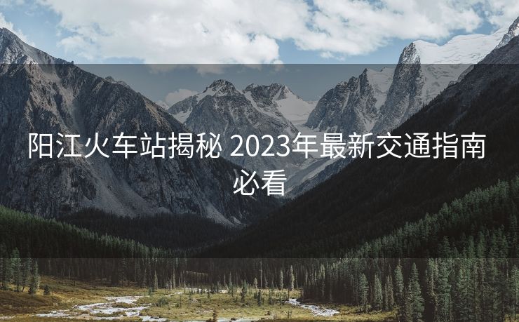 陽(yáng)江火車站揭秘 2023年最新交通指南 必看
