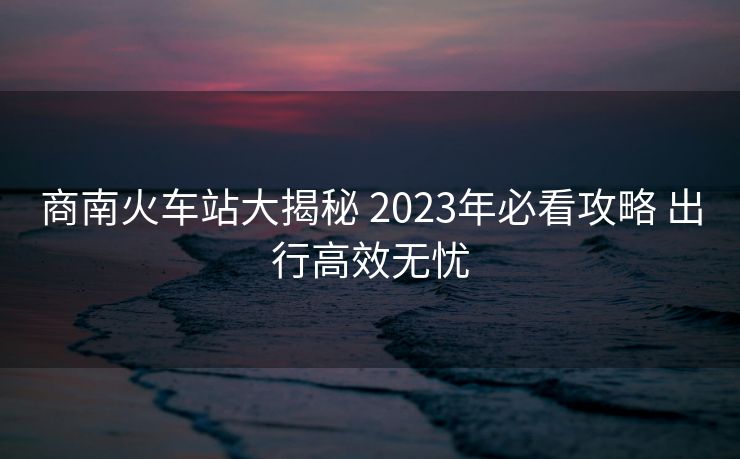 商南火車站大揭秘 2023年必看攻略 出行高效無(wú)憂
