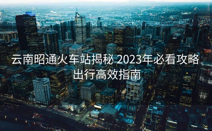 云南昭通火車站揭秘 2023年必看攻略 出行高效指南